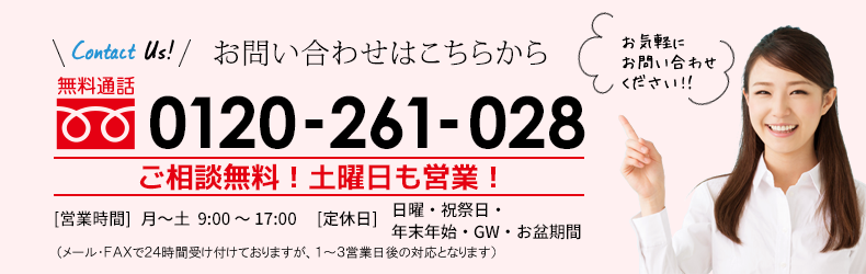 お見積りはこちらから 無料通話 0120-261-028 お見積り・ご相談無料！ 土日・祝祭日も営業！［受付時間］ 9：00〜18：00 ［定休日］年末年始、お盆期間