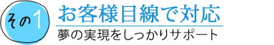 その1 お客様目線で対応 夢の実現をしっかりサポート