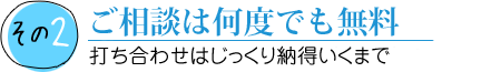 その2 見積もりは何回でも無料 打ち合わせはじっくり納得いくまで