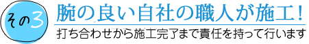 その3 腕の良い自社の職人が施工！ 打ち合わせから施工完了まで責任を持って行います