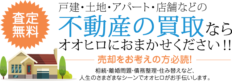 査定無料 戸建・土地・アパート・店舗などの不動産の買取ならオオヒロにおまかせください！！売却をお考えの方必読！ 相続・離婚問題・債務整理・住み替えなど、人生のさまざまなシーンでオオヒロがお手伝いします。