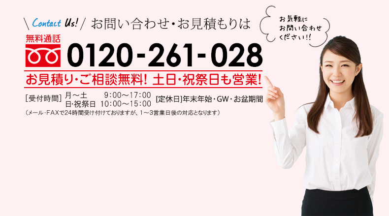 お問い合わせ・お見積もりは 無料通話0120-261-028 お見積り・ご相談無料！ ［受付時間］ 9：00〜18：00 ［定休日］年末年始、お盆期間