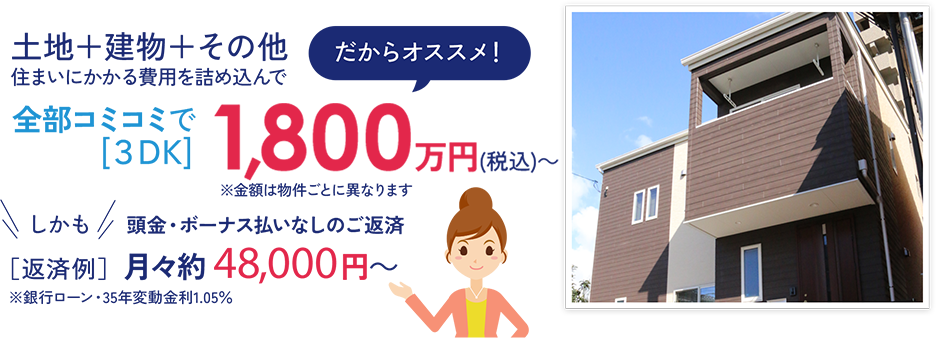 全部コミコミで[３DK]　1,800万円(税込)～ しかも頭金・ボーナス払いなしのご返済 ［返済例］ 月々約 48,000円～ ※銀行ローン・35年変動金利1.05％