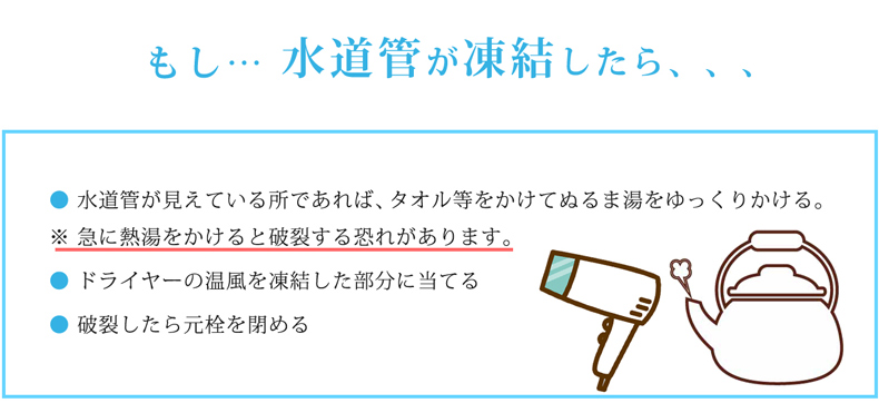 もし水道管が凍結したら、、、● 水道管が見えている所であれば、タオル等をかけてぬるま湯をゆっくりかける。※ 急に熱湯をかけると破裂する恐れがあります。● ドライヤーの温風を凍結した部分に当てる● 破裂したら元栓を閉める
